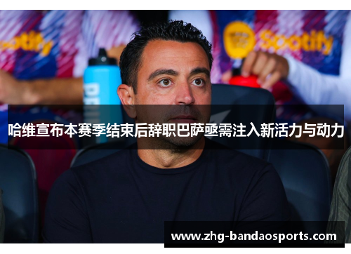 哈维宣布本赛季结束后辞职巴萨亟需注入新活力与动力